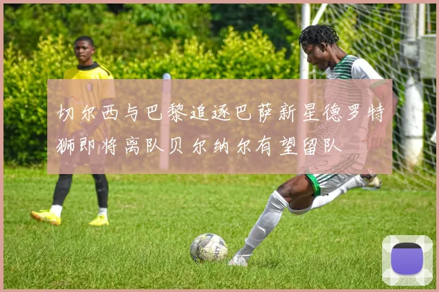 切尔西与巴黎追逐巴萨新星德罗特狮即将离队贝尔纳尔有望留队