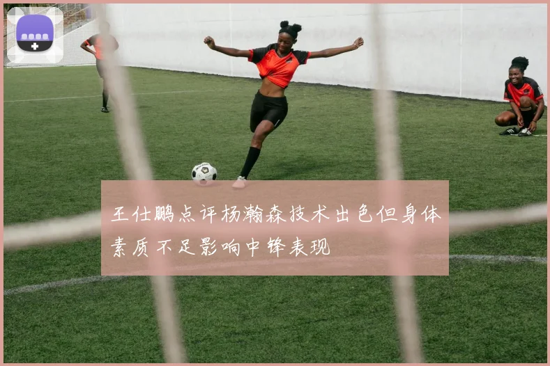 王仕鹏点评杨瀚森技术出色但身体素质不足影响中锋表现
