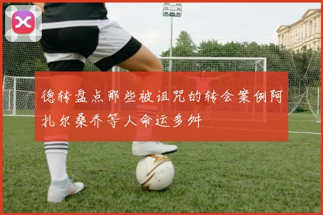 德转盘点那些被诅咒的转会案例阿扎尔桑乔等人命运多舛