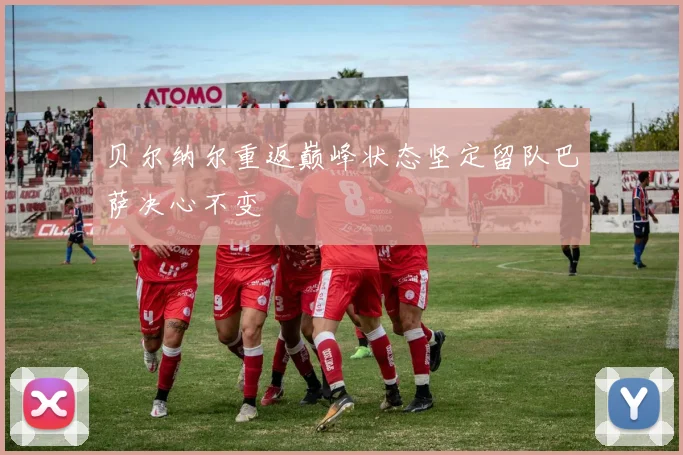贝尔纳尔重返巅峰状态坚定留队巴萨决心不变