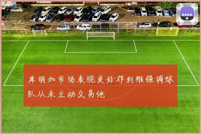 库明加市场表现良好邓利维强调球队从未主动交易他