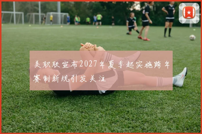 美职联宣布2027年夏季起实施跨年赛制新规引发关注