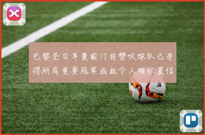 巴黎圣日耳曼前门将赞叹球队已夺得所有重要冠军成就令人难以置信