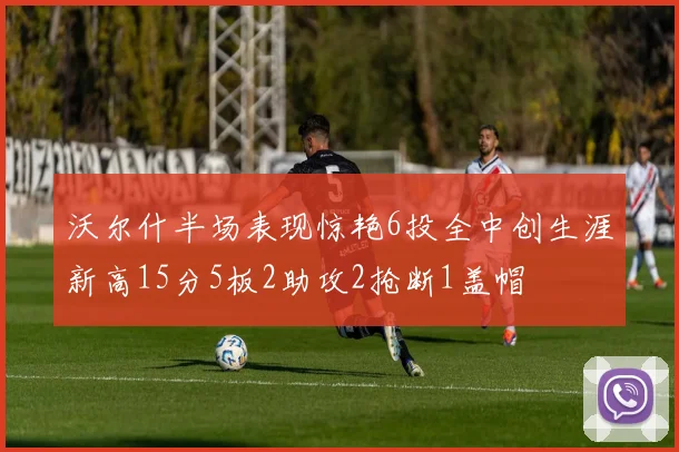 沃尔什半场表现惊艳6投全中创生涯新高15分5板2助攻2抢断1盖帽