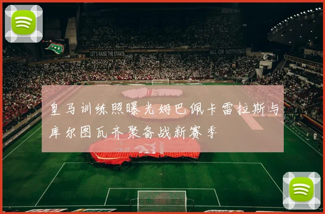 皇马训练照曝光姆巴佩卡雷拉斯与库尔图瓦齐聚备战新赛季