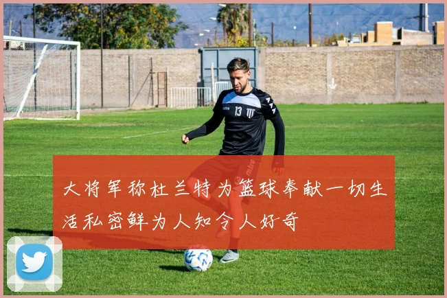 大将军称杜兰特为篮球奉献一切生活私密鲜为人知令人好奇