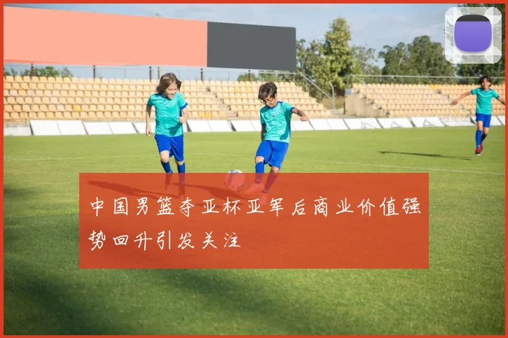 中国男篮夺亚杯亚军后商业价值强势回升引发关注
