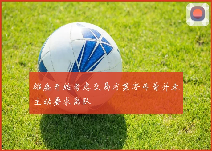 雄鹿开始考虑交易方案字母哥并未主动要求离队