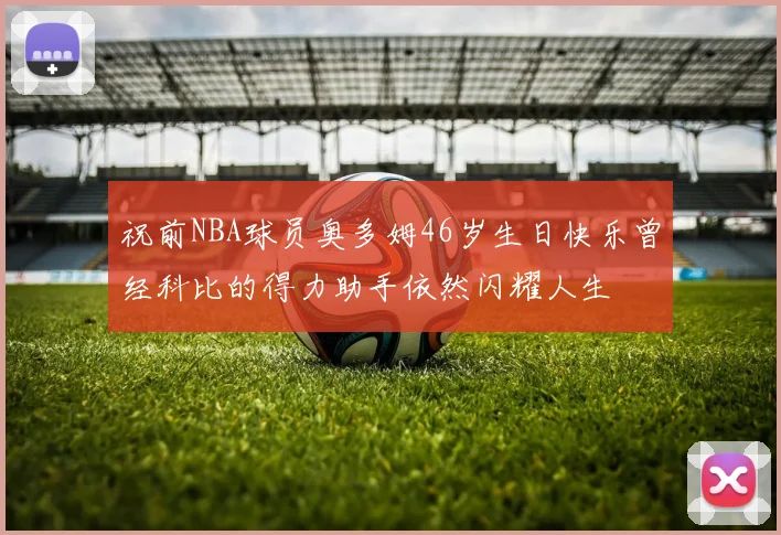祝前NBA球员奥多姆46岁生日快乐曾经科比的得力助手依然闪耀人生