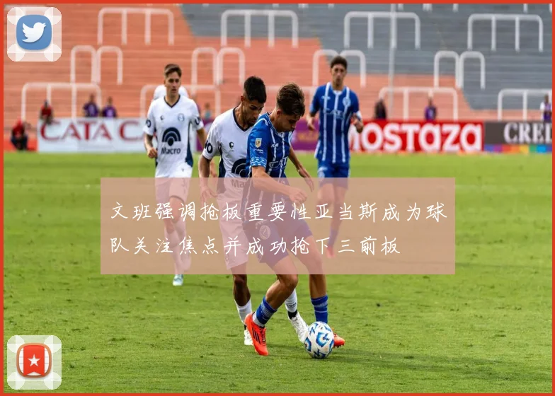 文班强调抢板重要性亚当斯成为球队关注焦点并成功抢下三前板