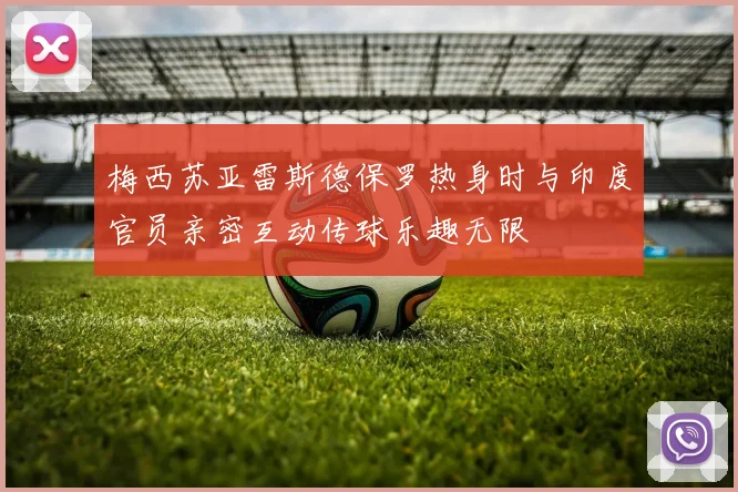 梅西苏亚雷斯德保罗热身时与印度官员亲密互动传球乐趣无限