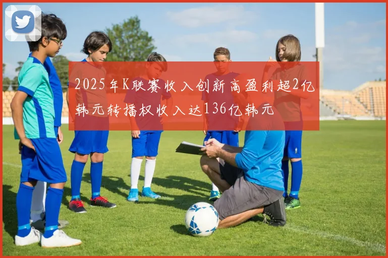 2025年K联赛收入创新高盈利超2亿韩元转播权收入达136亿韩元