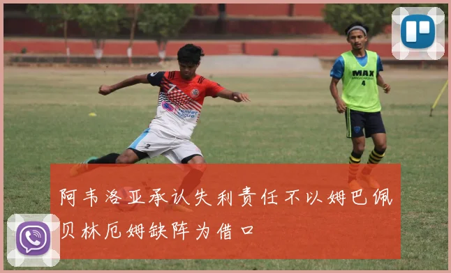 阿韦洛亚承认失利责任不以姆巴佩贝林厄姆缺阵为借口