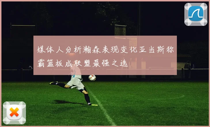 媒体人分析瀚森表现变化亚当斯称霸篮板成联盟最强之选