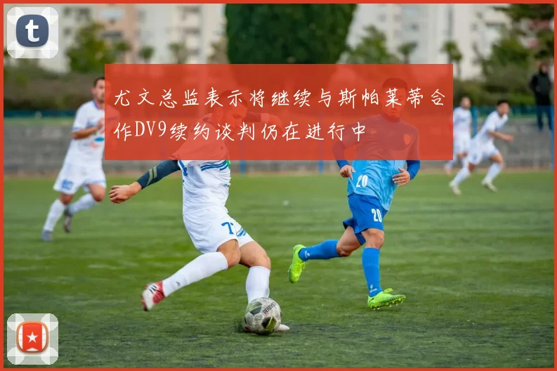 尤文总监表示将继续与斯帕莱蒂合作DV9续约谈判仍在进行中