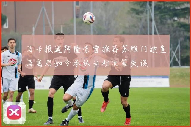 马卡报道阿隆索曾推荐苏维门迪皇马高层如今承认当初决策失误