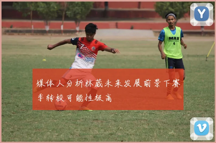 媒体人分析林葳未来发展前景下赛季转校可能性极高