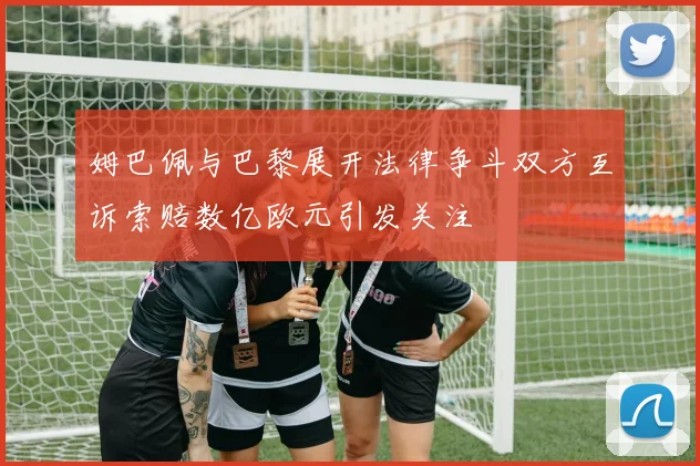 姆巴佩与巴黎展开法律争斗双方互诉索赔数亿欧元引发关注