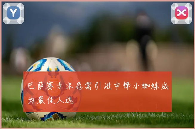 巴萨赛季末急需引进中锋小蜘蛛成为最佳人选