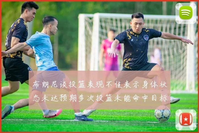 布朗尼谈投篮表现不佳表示身体状态未达预期多次投篮未能命中目标