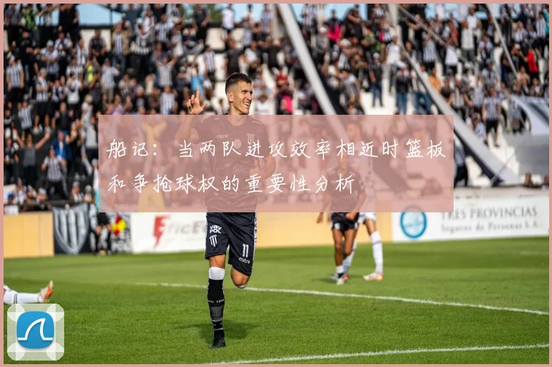 船记：当两队进攻效率相近时篮板和争抢球权的重要性分析
