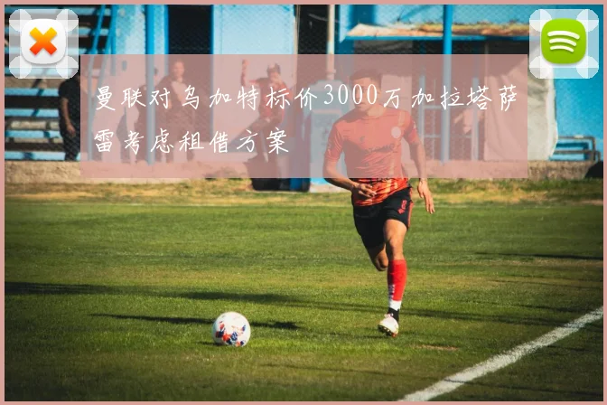 曼联对乌加特标价3000万加拉塔萨雷考虑租借方案