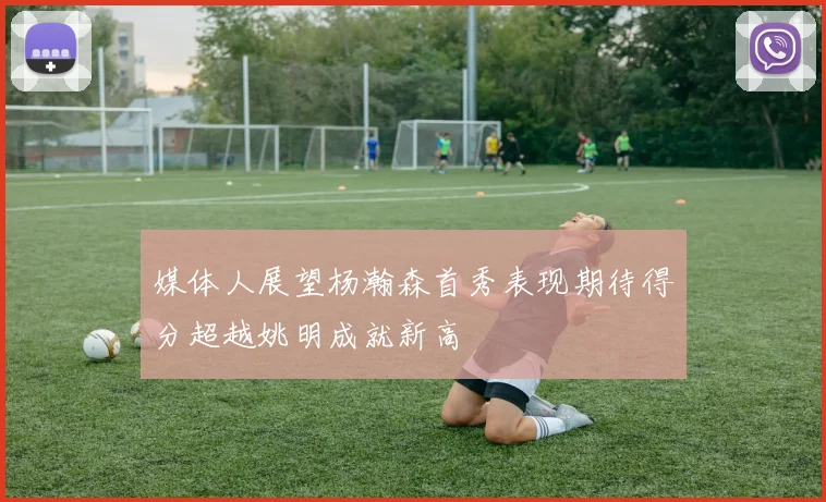 媒体人展望杨瀚森首秀表现期待得分超越姚明成就新高