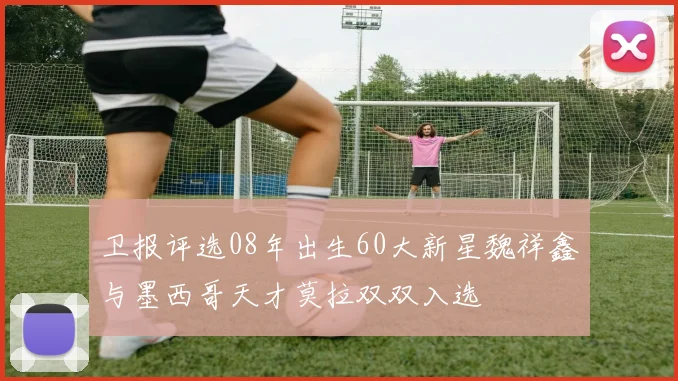 卫报评选08年出生60大新星魏祥鑫与墨西哥天才莫拉双双入选