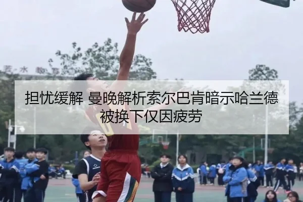 担忧缓解 曼晚解析索尔巴肯暗示哈兰德被换下仅因疲劳 - jiangnan
